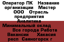 Оператор ПК › Название организации ­ Мастер, ООО › Отрасль предприятия ­ Аналитика › Минимальный оклад ­ 70 000 - Все города Работа » Вакансии   . Хакасия респ.,Саяногорск г.